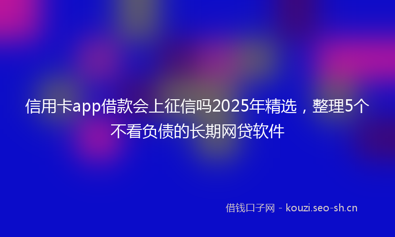 信用卡app借款会上征信吗2025年精选，整理5个不看负债的长期网贷软件