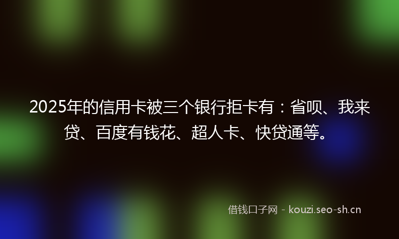 2025年的信用卡被三个银行拒卡有：省呗、我来贷、百度有钱花、超人卡、快贷通等。