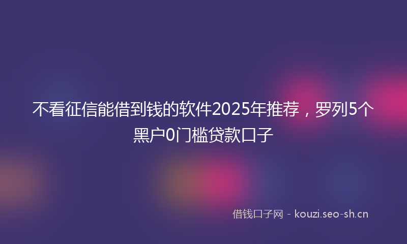 不看征信能借到钱的软件2025年推荐，罗列5个黑户0门槛贷款口子
