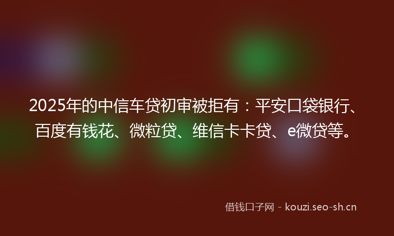 2025年的中信车贷初审被拒有：平安口袋银行、百度有钱花、微粒贷、维信卡卡贷、e微贷等。