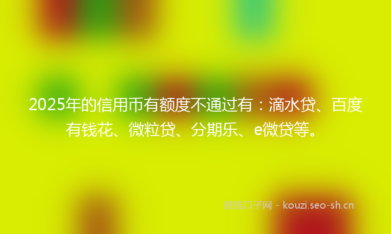 2025年的信用币有额度不通过有：滴水贷、百度有钱花、微粒贷、分期乐、e微贷等。