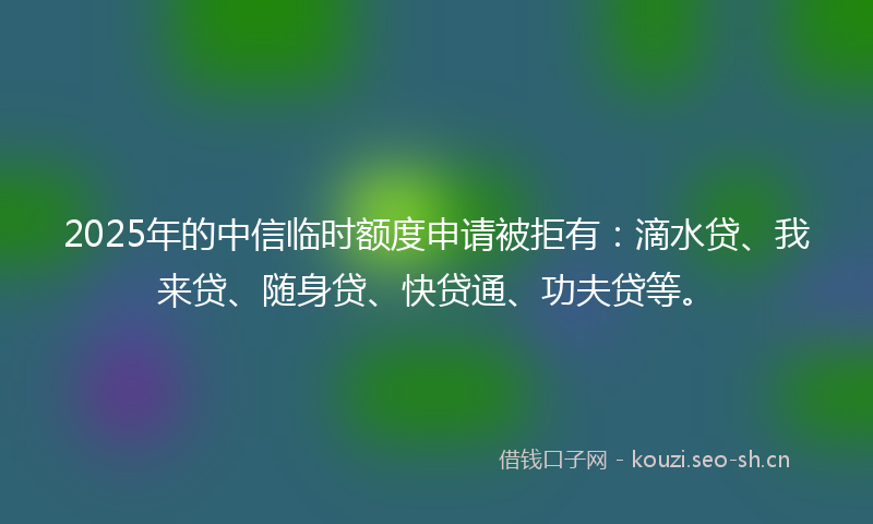 2025年的中信临时额度申请被拒有：滴水贷、我来贷、随身贷、快贷通、功夫贷等。