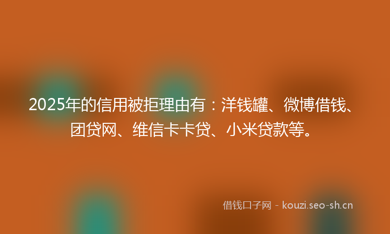 2025年的信用被拒理由有：洋钱罐、微博借钱、团贷网、维信卡卡贷、小米贷款等。