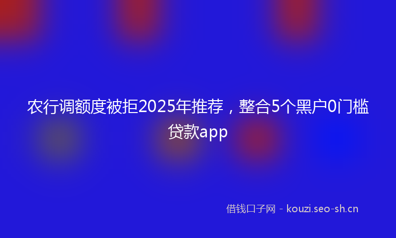 农行调额度被拒2025年推荐,整合5个黑户0门槛贷款app
