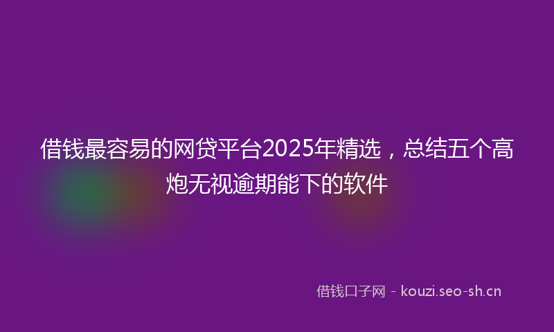 借钱最容易的网贷平台2025年精选,总结五个高炮无视逾期能下的软件