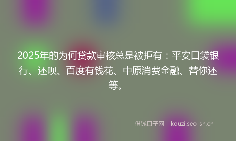 2025年的为何贷款审核总是被拒有：平安口袋银行、还呗、百度有钱花、中原消费金融、替你还等。