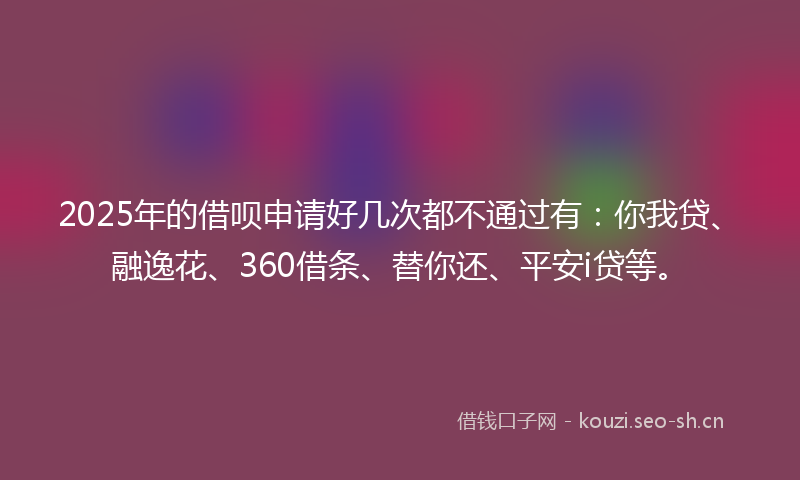 2025年的借呗申请好几次都不通过有：你我贷、融逸花、360借条、替你还、平安i贷等。