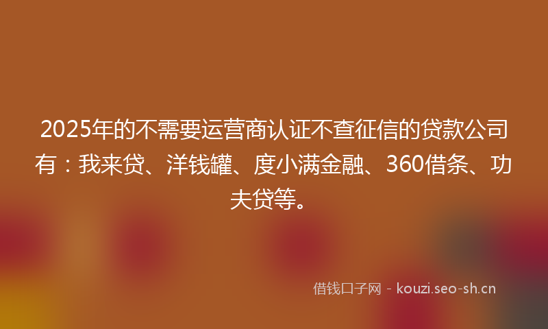 2025年的不需要运营商认证不查征信的贷款公司有：我来贷、洋钱罐、度小满金融、360借条、功夫贷等。