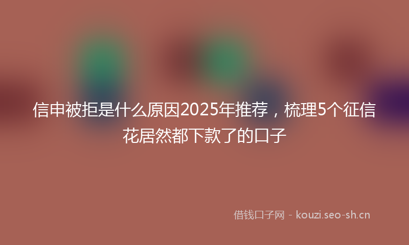 信申被拒是什么原因2025年推荐，梳理5个征信花居然都下款了的口子