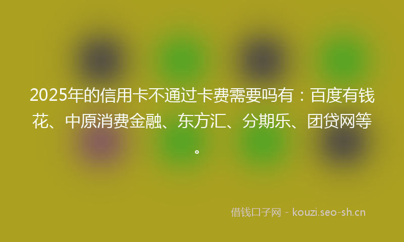 2025年的信用卡不通过卡费需要吗有：百度有钱花、中原消费金融、东方汇、分期乐、团贷网等。
