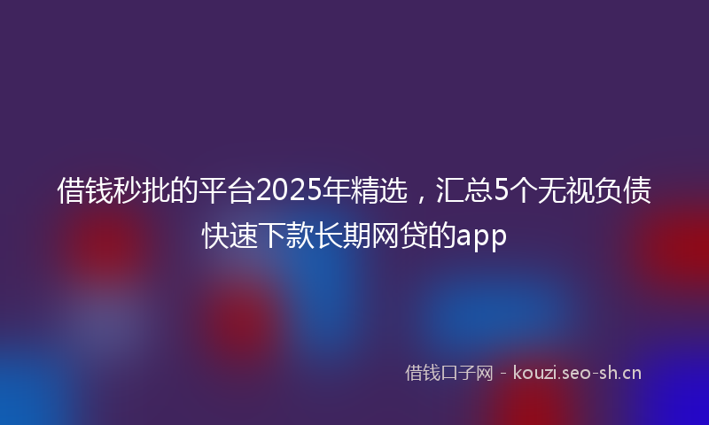 借钱秒批的平台2025年精选,汇总5个无视负债快速下款长期网贷的app