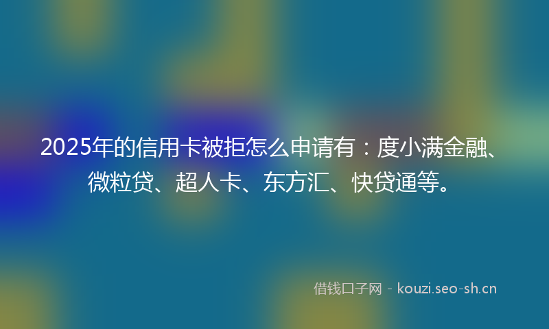 2025年的信用卡被拒怎么申请有：度小满金融、微粒贷、超人卡、东方汇、快贷通等。