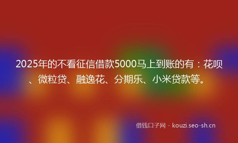 2025年的不看征信借款5000马上到账的有：花呗、微粒贷、融逸花、分期乐、小米贷款等。