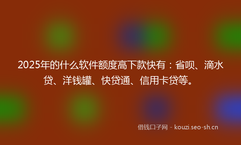 2025年的什么软件额度高下款快有：省呗、滴水贷、洋钱罐、快贷通、信用卡贷等。