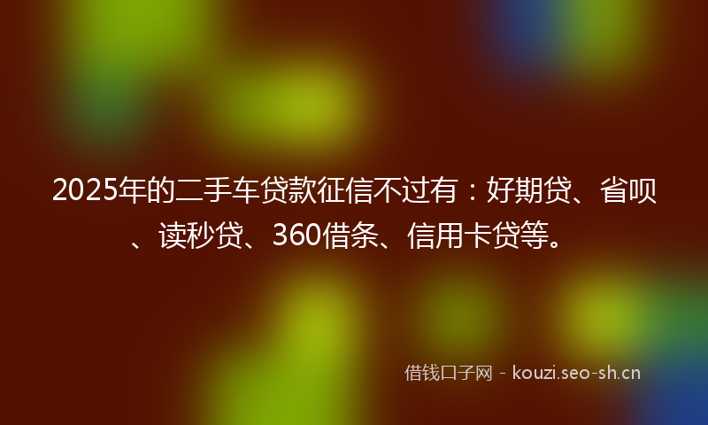 2025年的二手车贷款征信不过有：好期贷、省呗、读秒贷、360借条、信用卡贷等。