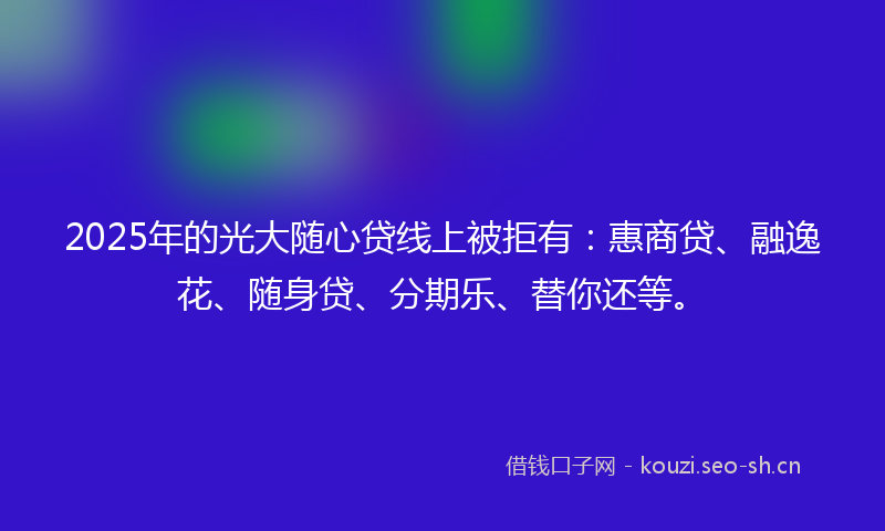 2025年的光大随心贷线上被拒有:惠商贷、融逸花、随身贷、分期乐、替你还等。
