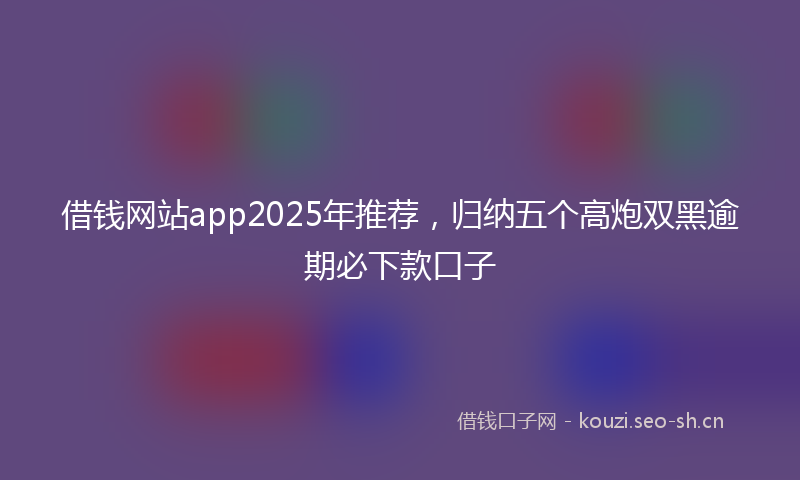 借钱网站app2025年推荐,归纳五个高炮双黑逾期必下款口子