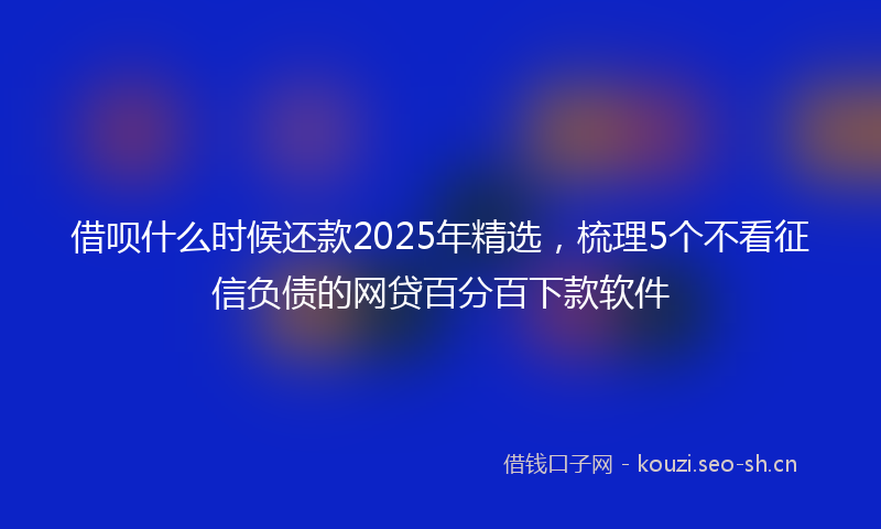 借呗什么时候还款2025年精选，梳理5个不看征信负债的网贷百分百下款软件
