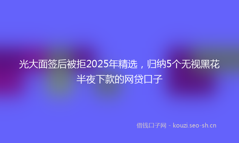 光大面签后被拒2025年精选，归纳5个无视黑花半夜下款的网贷口子