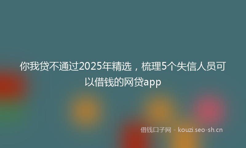 你我贷不通过2025年精选,梳理5个失信人员可以借钱的网贷app