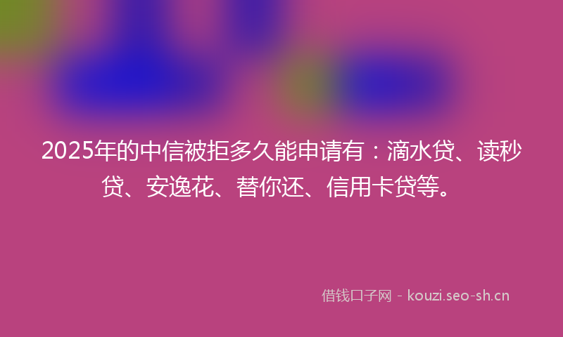 2025年的中信被拒多久能申请有：滴水贷、读秒贷、安逸花、替你还、信用卡贷等。