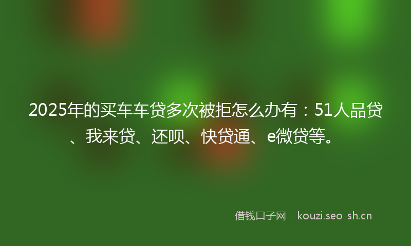 2025年的买车车贷多次被拒怎么办有：51人品贷、我来贷、还呗、快贷通、e微贷等。