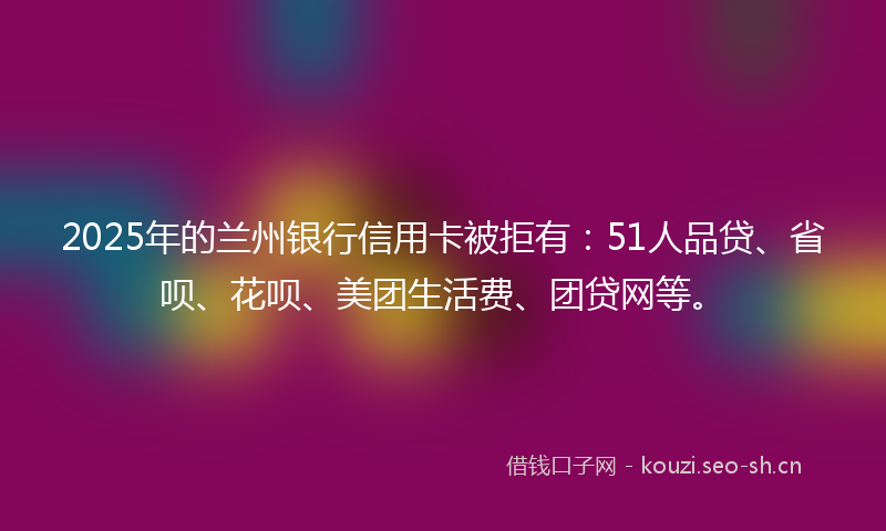 2025年的兰州银行信用卡被拒有：51人品贷、省呗、花呗、美团生活费、团贷网等。