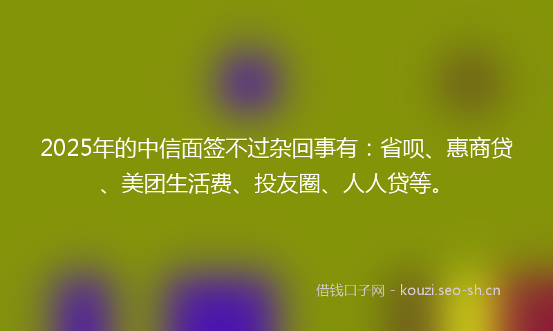 2025年的中信面签不过杂回事有:省呗、惠商贷、美团生活费、投友圈、人人贷等。