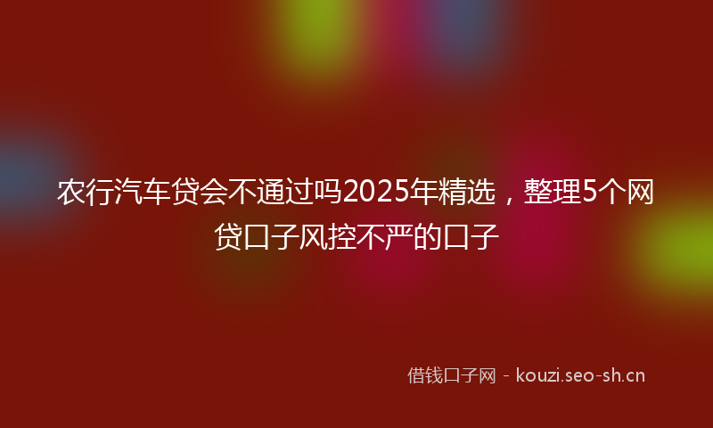 农行汽车贷会不通过吗2025年精选，整理5个网贷口子风控不严的口子