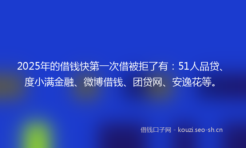 2025年的借钱快第一次借被拒了有：51人品贷、度小满金融、微博借钱、团贷网、安逸花等。