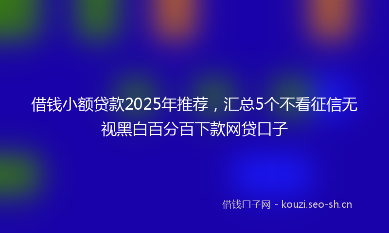 借钱小额贷款2025年推荐，汇总5个不看征信无视黑白百分百下款网贷口子