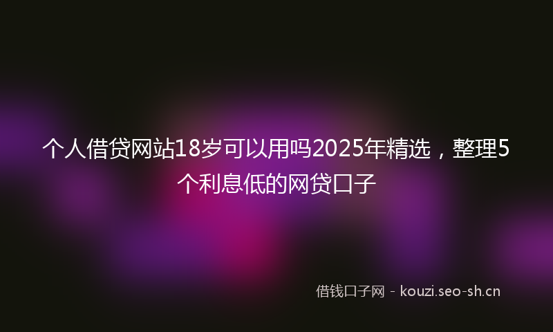 个人借贷网站18岁可以用吗2025年精选，整理5个利息低的网贷口子