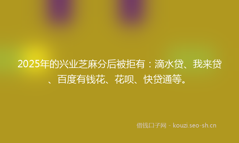 2025年的兴业芝麻分后被拒有:滴水贷、我来贷、百度有钱花、花呗、快贷通等。