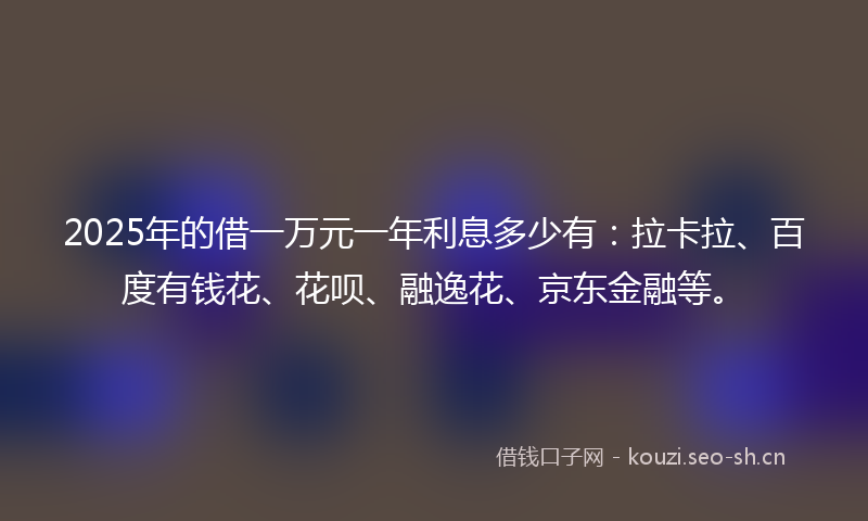 2025年的借一万元一年利息多少有：拉卡拉、百度有钱花、花呗、融逸花、京东金融等。