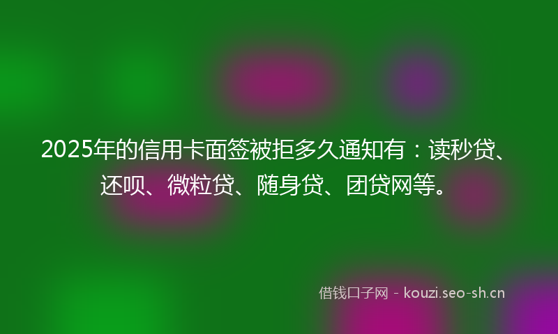 2025年的信用卡面签被拒多久通知有:读秒贷、还呗、微粒贷、随身贷、团贷网等。