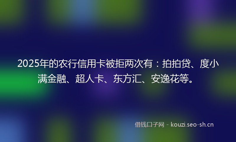 2025年的农行信用卡被拒两次有：拍拍贷、度小满金融、超人卡、东方汇、安逸花等。