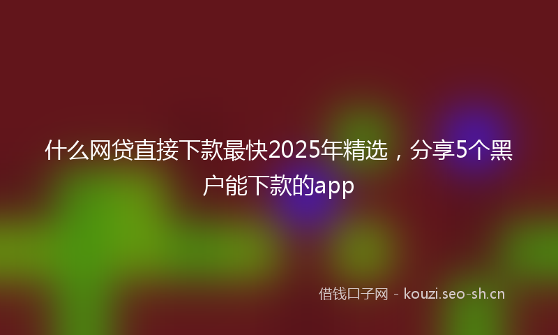 什么网贷直接下款最快2025年精选，分享5个黑户能下款的app
