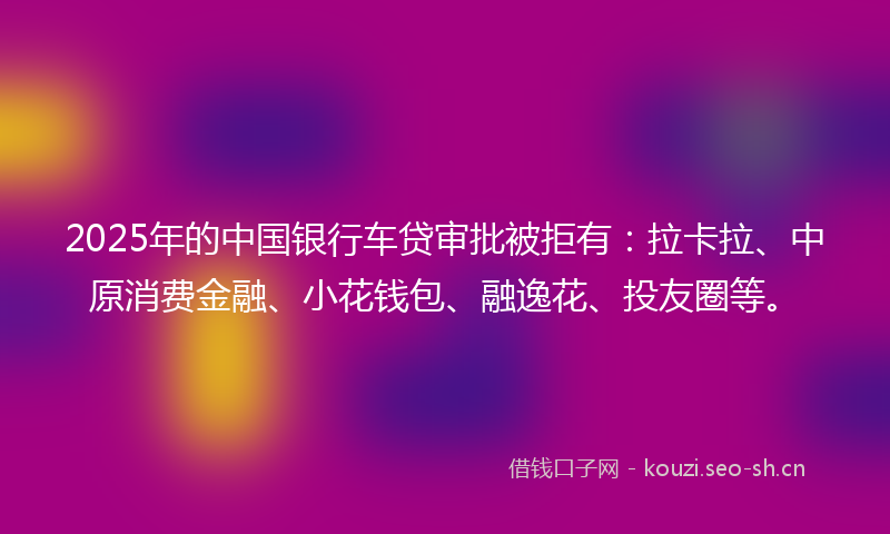 2025年的中国银行车贷审批被拒有：拉卡拉、中原消费金融、小花钱包、融逸花、投友圈等。