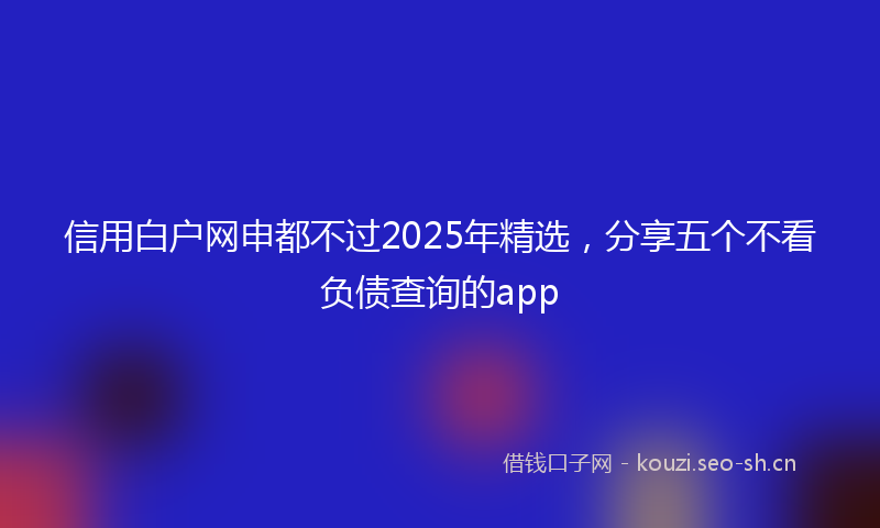 信用白户网申都不过2025年精选，分享五个不看负债查询的app