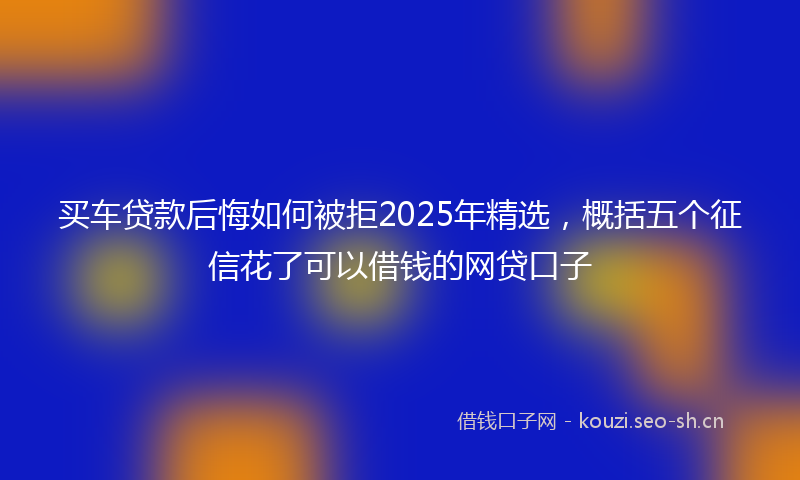 买车贷款后悔如何被拒2025年精选，概括五个征信花了可以借钱的网贷口子