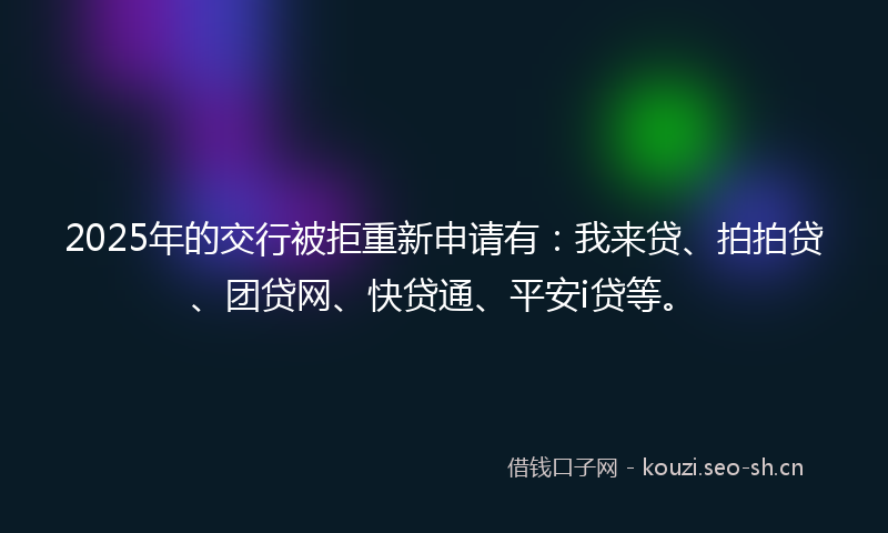 2025年的交行被拒重新申请有：我来贷、拍拍贷、团贷网、快贷通、平安i贷等。