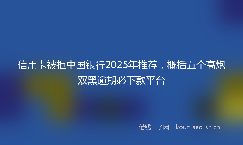 信用卡被拒中国银行2025年推荐，概括五个高炮双黑逾期必下款平台