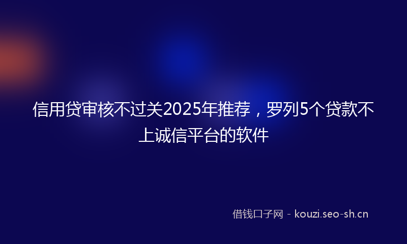 信用贷审核不过关2025年推荐，罗列5个贷款不上诚信平台的软件