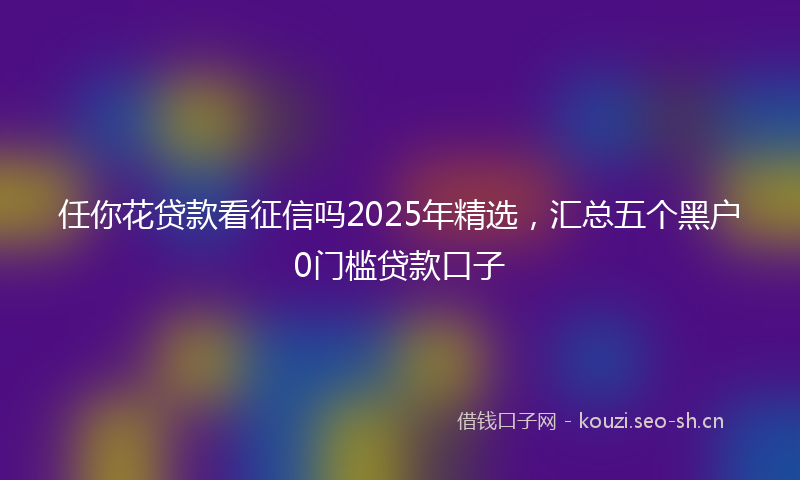 任你花贷款看征信吗2025年精选，汇总五个黑户0门槛贷款口子