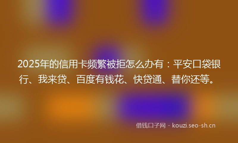 2025年的信用卡频繁被拒怎么办有:平安口袋银行、我来贷、百度有钱花、快贷通、替你还等。