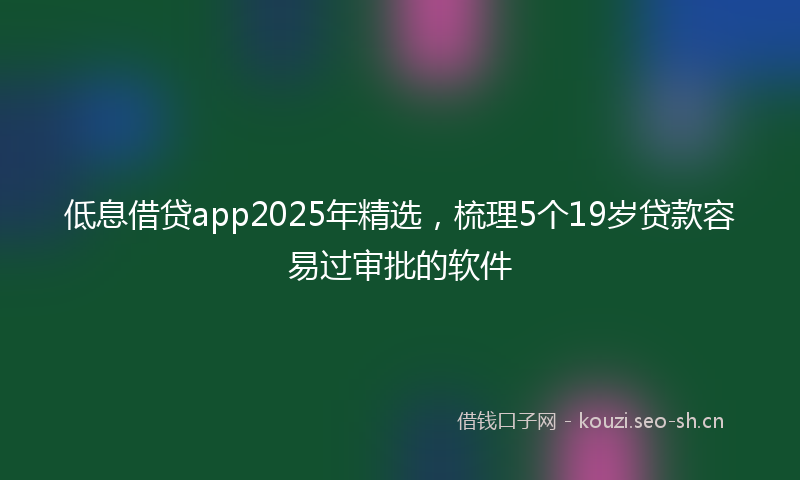 低息借贷app2025年精选，梳理5个19岁贷款容易过审批的软件