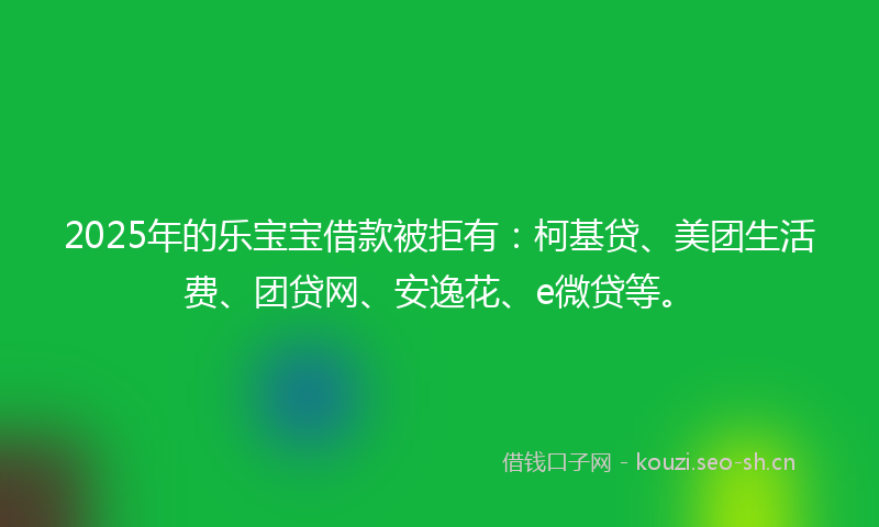 2025年的乐宝宝借款被拒有：柯基贷、美团生活费、团贷网、安逸花、e微贷等。