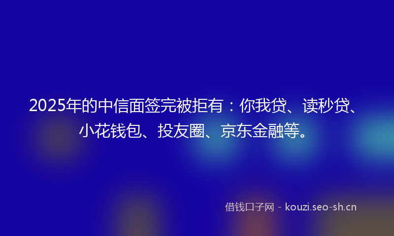 2025年的中信面签完被拒有：你我贷、读秒贷、小花钱包、投友圈、京东金融等。