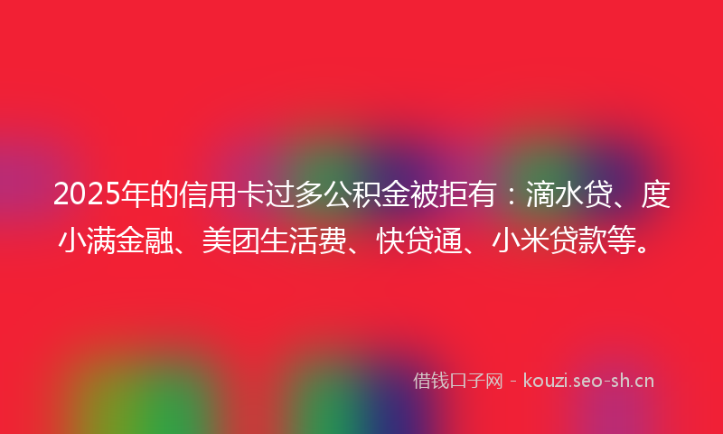 2025年的信用卡过多公积金被拒有:滴水贷、度小满金融、美团生活费、快贷通、小米贷款等。