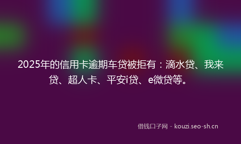 2025年的信用卡逾期车贷被拒有：滴水贷、我来贷、超人卡、平安i贷、e微贷等。